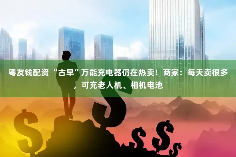 粤友钱配资 “古早”万能充电器仍在热卖！商家：每天卖很多，可充老人机、相机电池