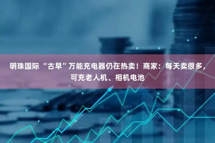 明珠国际 “古早”万能充电器仍在热卖！商家：每天卖很多，可充老人机、相机电池