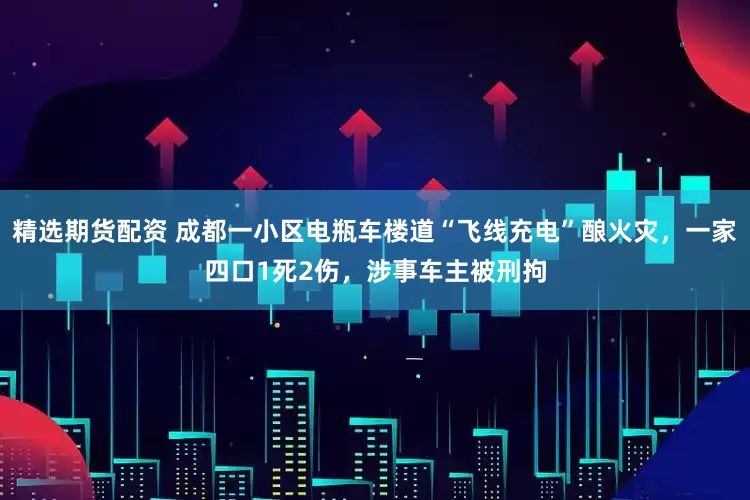 精选期货配资 成都一小区电瓶车楼道“飞线充电”酿火灾，一家四口1死2伤，涉事车主被刑拘