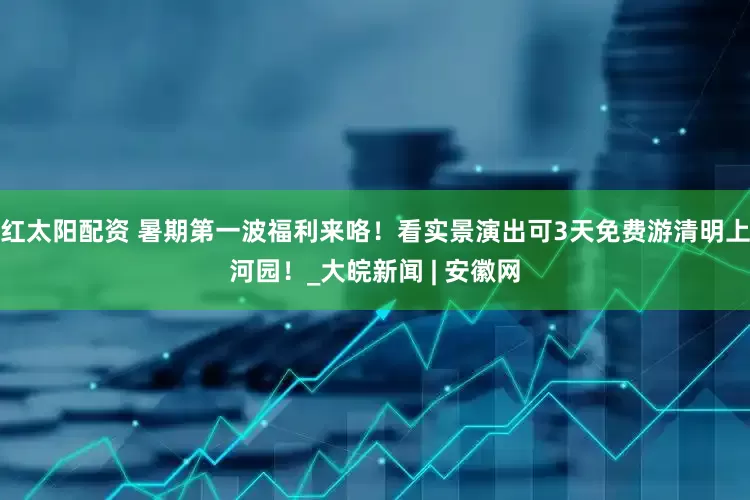 红太阳配资 暑期第一波福利来咯！看实景演出可3天免费游清明上河园！_大皖新闻 | 安徽网
