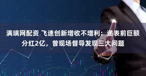 满璃网配资 飞速创新增收不增利：递表前巨额分红2亿，曾现场督导发现三大问题