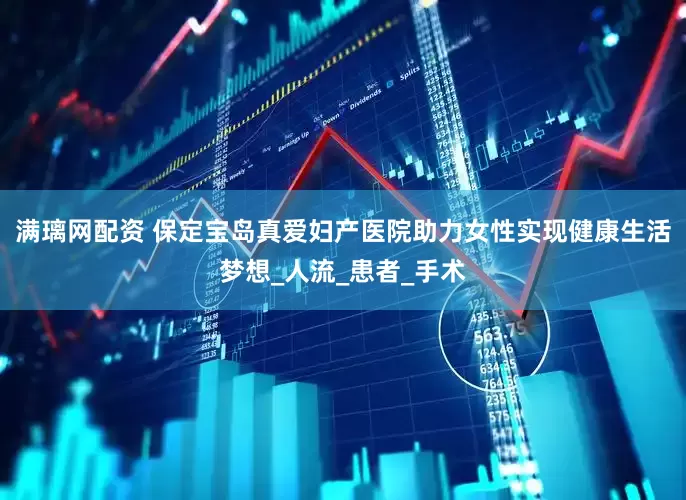 满璃网配资 保定宝岛真爱妇产医院助力女性实现健康生活梦想_人流_患者_手术