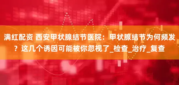 满红配资 西安甲状腺结节医院：甲状腺结节为何频发？这几个诱因可能被你忽视了_检查_治疗_复查