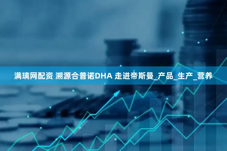 满璃网配资 溯源合普诺DHA 走进帝斯曼_产品_生产_营养