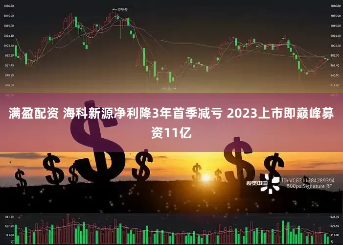 满盈配资 海科新源净利降3年首季减亏 2023上市即巅峰募资11亿