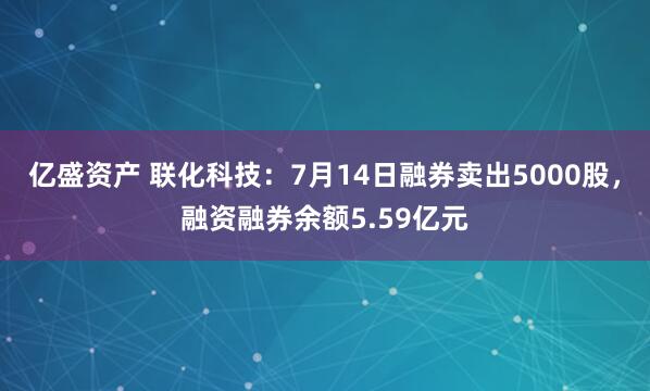 亿盛资产 联化科技：7月14日融券卖出5000股，融资融券余额5.59亿元
