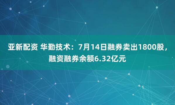 亚新配资 华勤技术：7月14日融券卖出1800股，融资融券余额6.32亿元