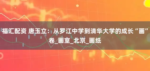 福汇配资 唐玉立：从罗江中学到清华大学的成长“画”卷_画室_北京_画纸