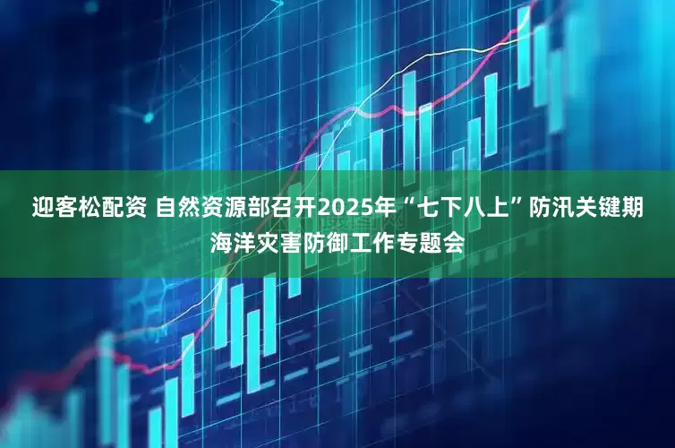 迎客松配资 自然资源部召开2025年“七下八上”防汛关键期海洋灾害防御工作专题会