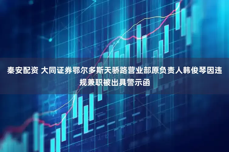 秦安配资 大同证券鄂尔多斯天骄路营业部原负责人韩俊琴因违规兼职被出具警示函