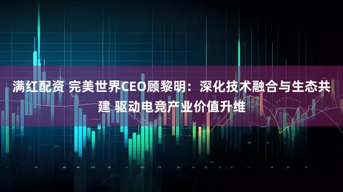 满红配资 完美世界CEO顾黎明：深化技术融合与生态共建 驱动电竞产业价值升维