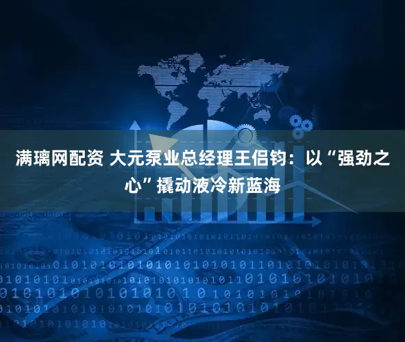 满璃网配资 大元泵业总经理王侣钧：以“强劲之心”撬动液冷新蓝海